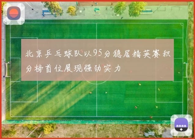 北京乒乓球队以95分稳居精英赛积分榜首位展现强劲实力