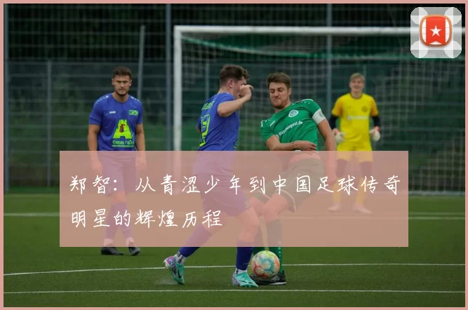 郑智：从青涩少年到中国足球传奇明星的辉煌历程