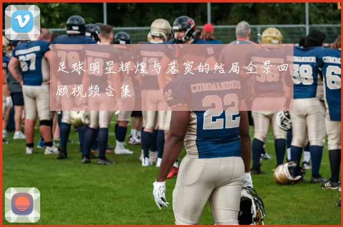 足球明星辉煌与落寞的结局全景回顾视频合集