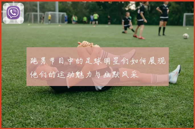 跑男节目中的足球明星们如何展现他们的运动魅力与幽默风采