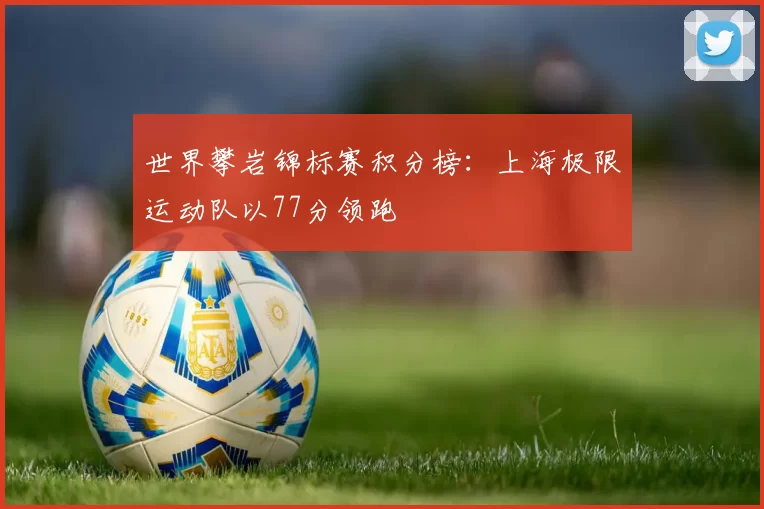 世界攀岩锦标赛积分榜：上海极限运动队以77分领跑